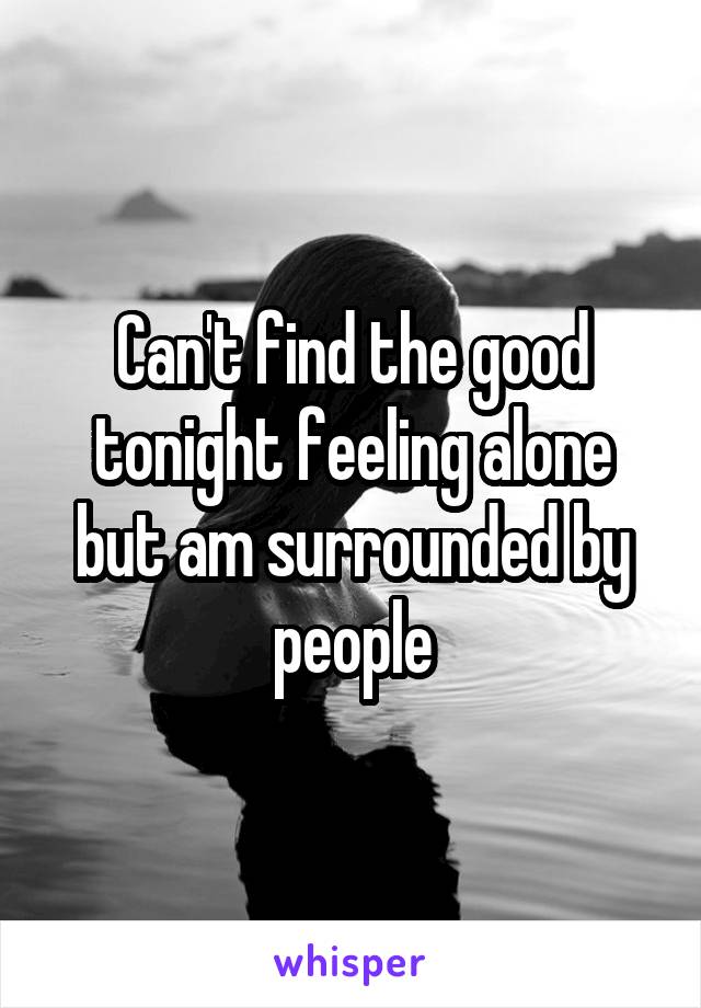 Can't find the good tonight feeling alone but am surrounded by people