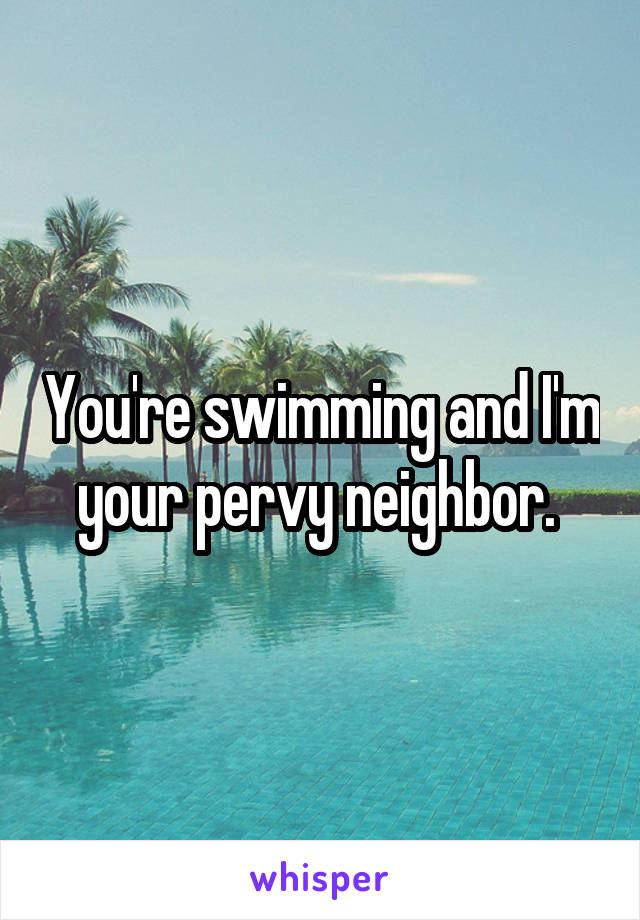 You're swimming and I'm your pervy neighbor. 