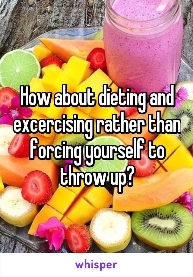 How about dieting and excercising rather than forcing yourself to throw up?