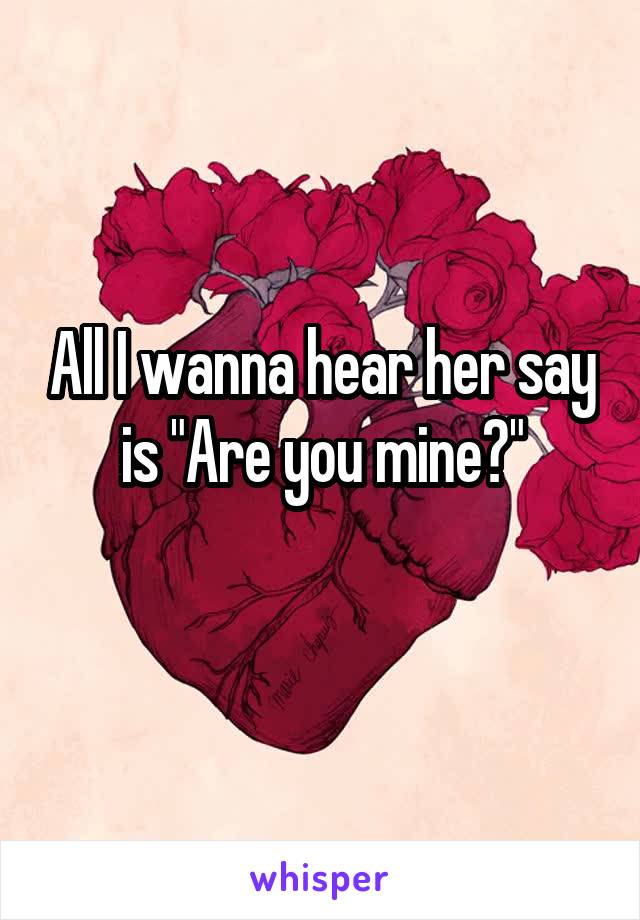 All I wanna hear her say is "Are you mine?"
