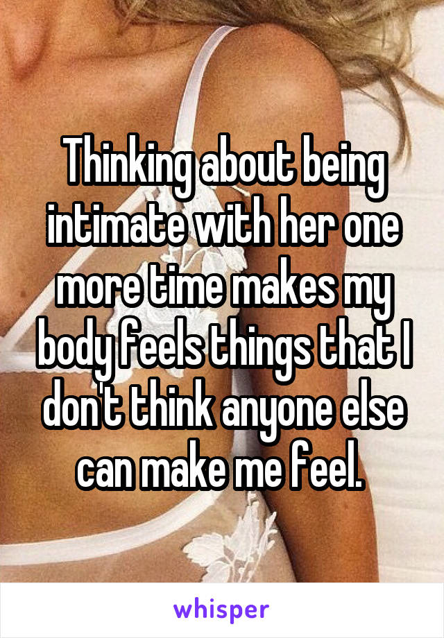 Thinking about being intimate with her one more time makes my body feels things that I don't think anyone else can make me feel. 