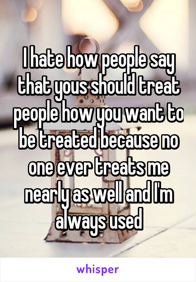 I hate how people say that yous should treat people how you want to be treated because no one ever treats me nearly as well and I'm always used