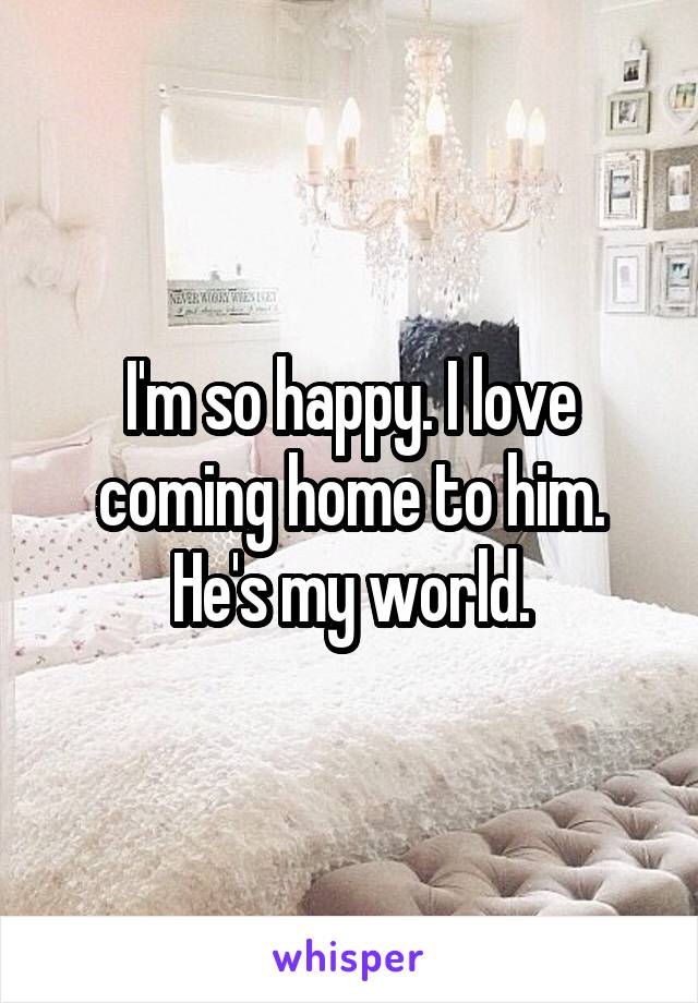 I'm so happy. I love coming home to him. He's my world.