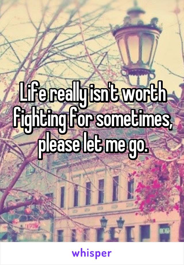 Life really isn't worth fighting for sometimes, please let me go.
