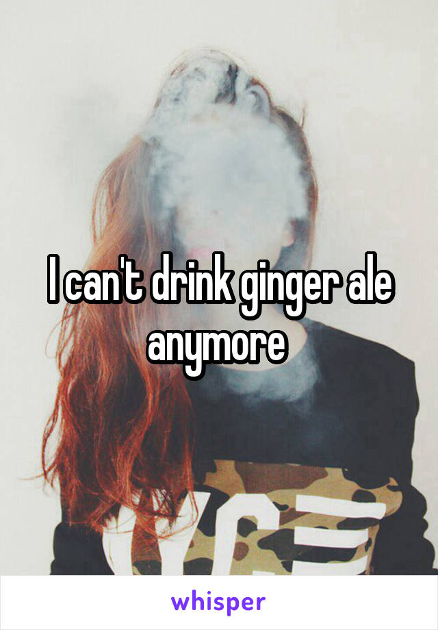 I can't drink ginger ale anymore 