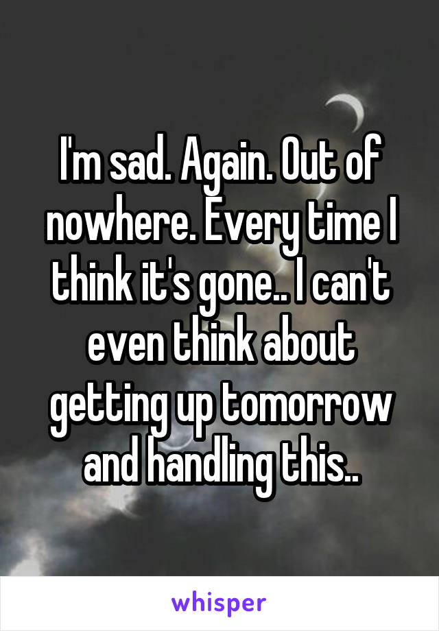 I'm sad. Again. Out of nowhere. Every time I think it's gone.. I can't even think about getting up tomorrow and handling this..