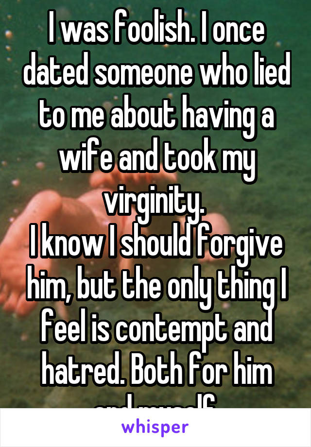 I was foolish. I once dated someone who lied to me about having a wife and took my virginity. 
I know I should forgive him, but the only thing I feel is contempt and hatred. Both for him and myself.