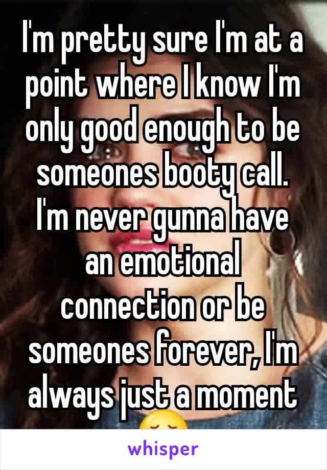 I'm pretty sure I'm at a point where I know I'm only good enough to be someones booty call. I'm never gunna have an emotional connection or be someones forever, I'm always just a moment 😢