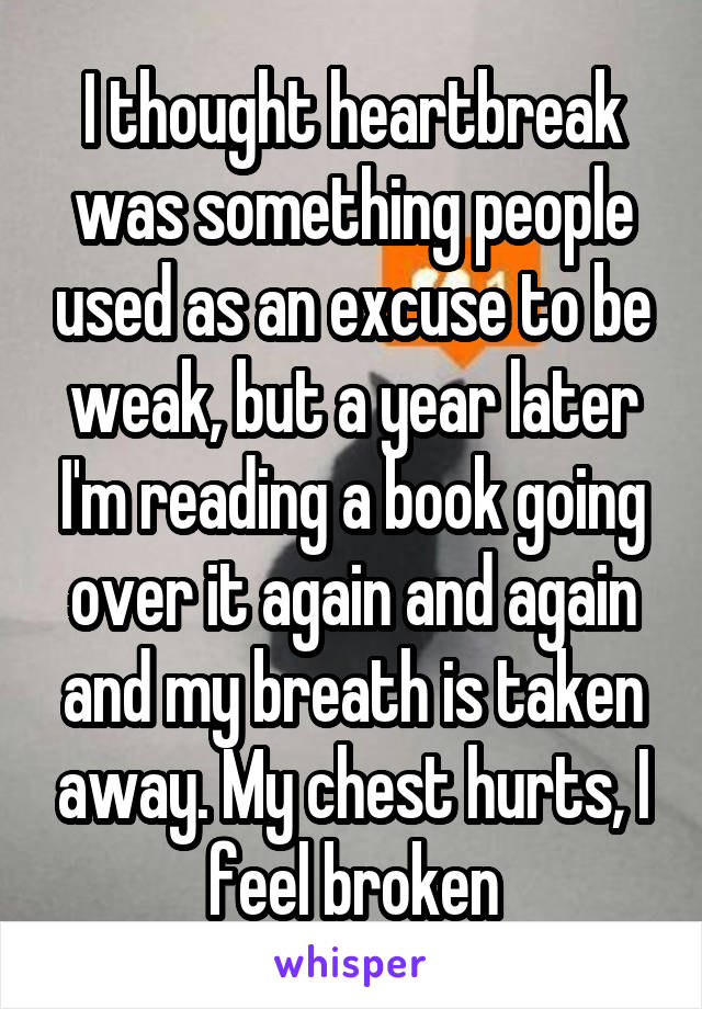 I thought heartbreak was something people used as an excuse to be weak, but a year later I'm reading a book going over it again and again and my breath is taken away. My chest hurts, I feel broken