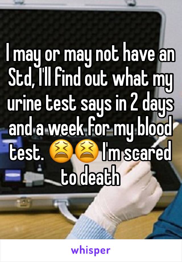 I may or may not have an Std, I'll find out what my urine test says in 2 days and a week for my blood test. 😫😫 I'm scared to death 