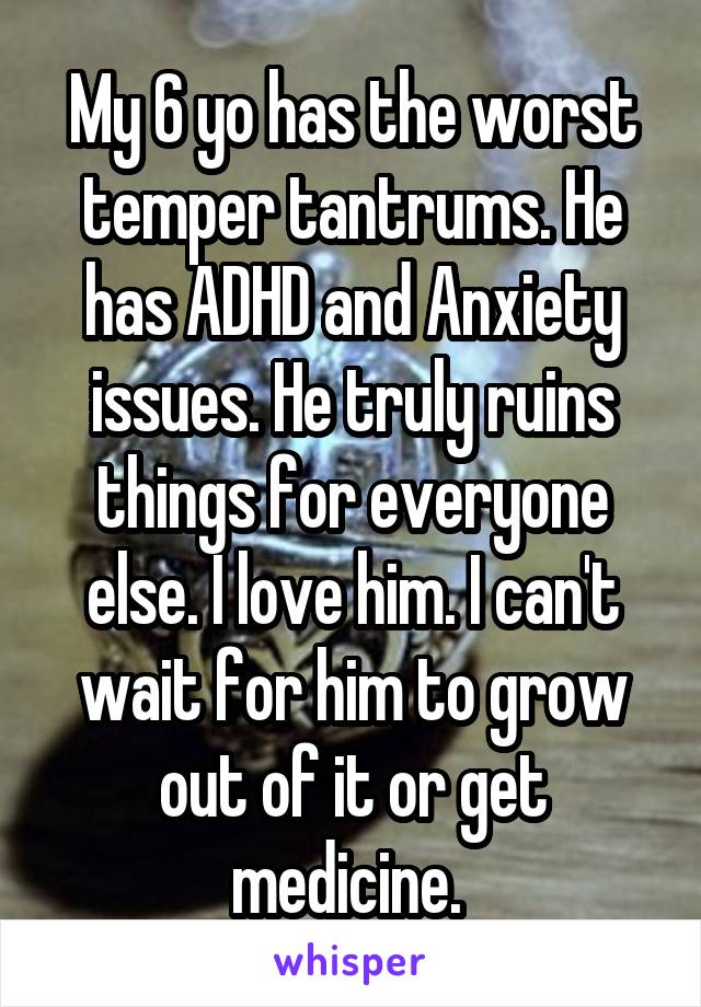 My 6 yo has the worst temper tantrums. He has ADHD and Anxiety issues. He truly ruins things for everyone else. I love him. I can't wait for him to grow out of it or get medicine. 