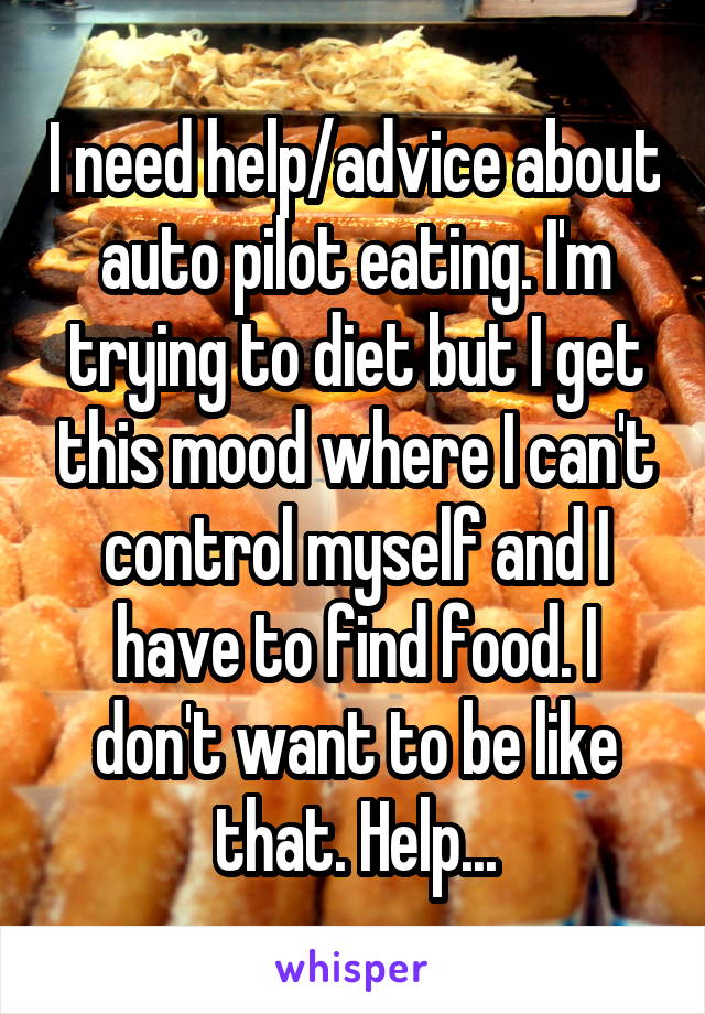 I need help/advice about auto pilot eating. I'm trying to diet but I get this mood where I can't control myself and I have to find food. I don't want to be like that. Help...