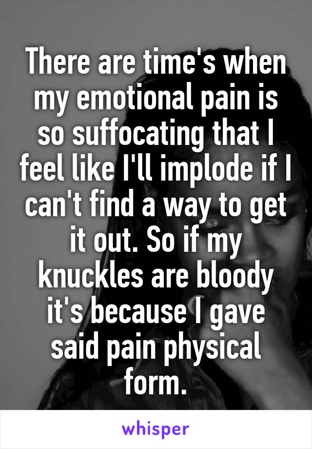   There are time's when my emotional pain is so suffocating that I feel like I'll implode if I can't find a way to get it out. So if my knuckles are bloody it's because I gave said pain physical form.