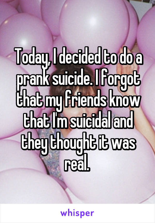 Today, I decided to do a prank suicide. I forgot that my friends know that I'm suicidal and they thought it was real. 