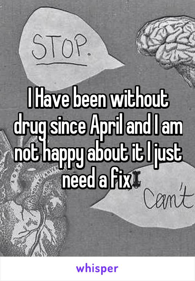 I Have been without drug since April and I am not happy about it I just need a fix 