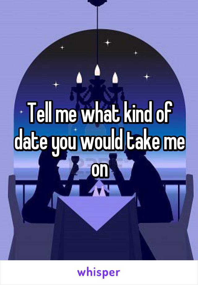 Tell me what kind of date you would take me on