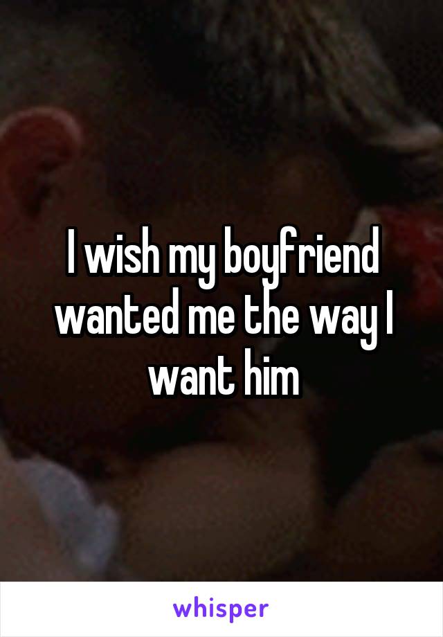 I wish my boyfriend wanted me the way I want him