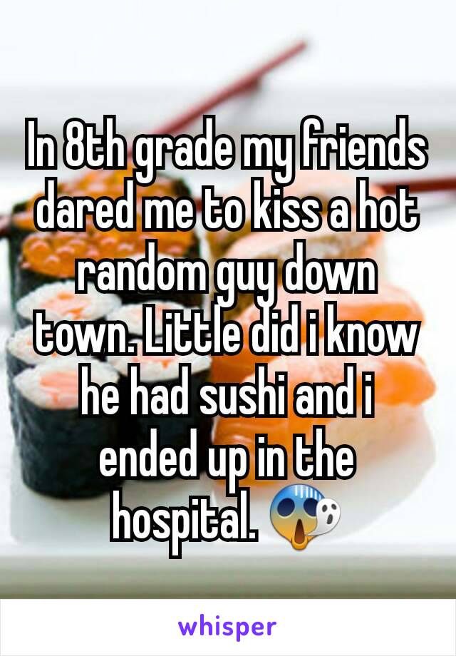 In 8th grade my friends dared me to kiss a hot random guy down town. Little did i know he had sushi and i ended up in the hospital. 😱