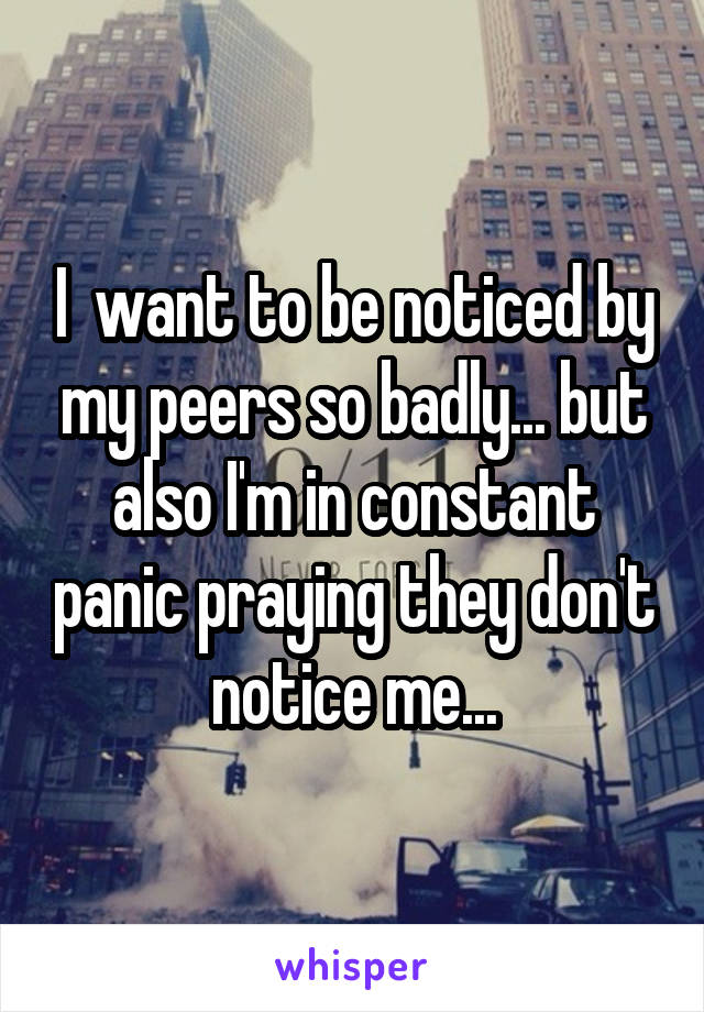 I  want to be noticed by my peers so badly... but also I'm in constant panic praying they don't notice me...