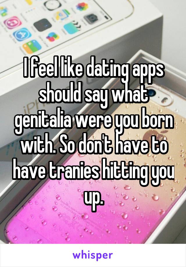 I feel like dating apps should say what genitalia were you born with. So don't have to have tranies hitting you up.