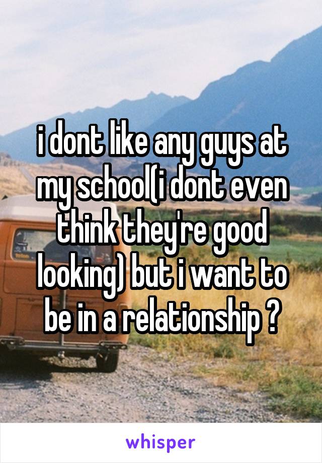 i dont like any guys at my school(i dont even think they're good looking) but i want to be in a relationship ?