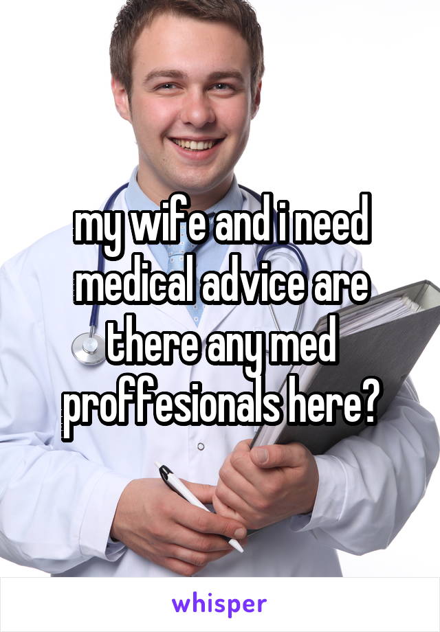 my wife and i need medical advice are there any med proffesionals here?