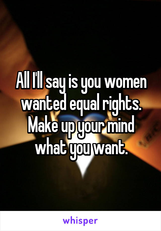 All I'll say is you women wanted equal rights. Make up your mind what you want.