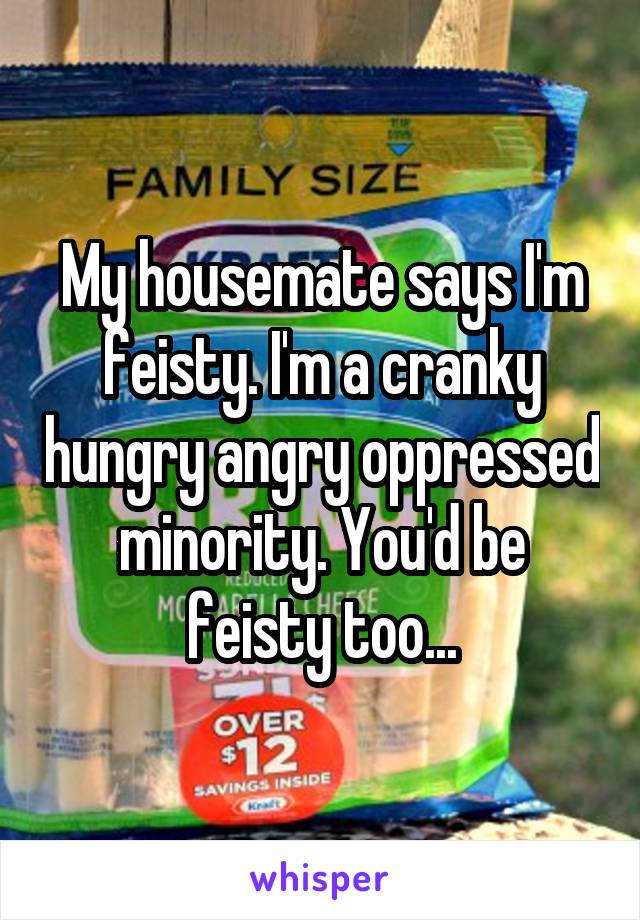 My housemate says I'm feisty. I'm a cranky hungry angry oppressed minority. You'd be feisty too...