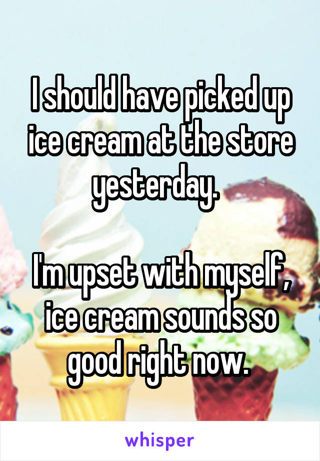 I should have picked up ice cream at the store yesterday.  

I'm upset with myself, ice cream sounds so good right now. 