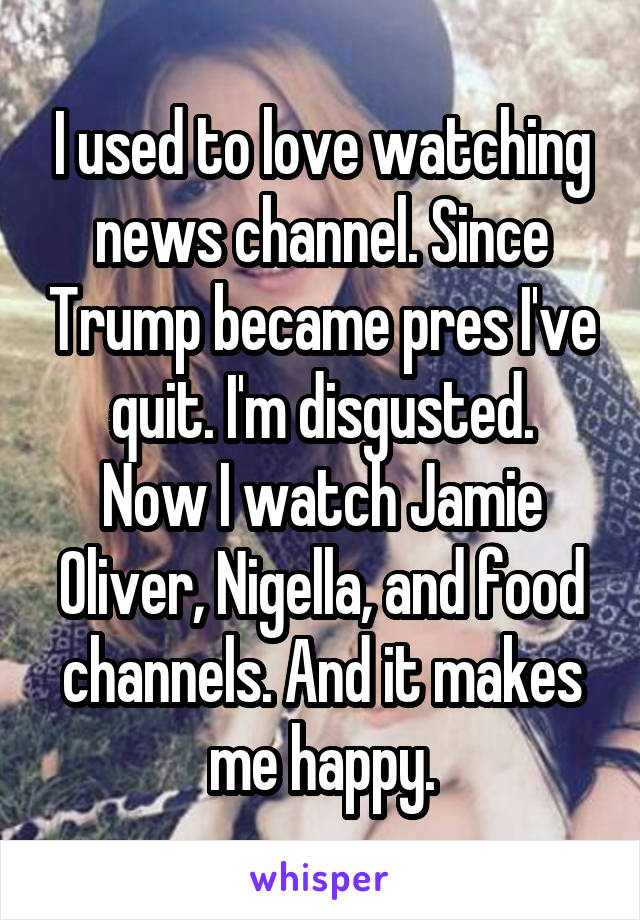 I used to love watching news channel. Since Trump became pres I've quit. I'm disgusted.
Now I watch Jamie Oliver, Nigella, and food channels. And it makes me happy.