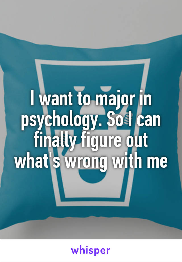 I want to major in psychology. So I can finally figure out what's wrong with me