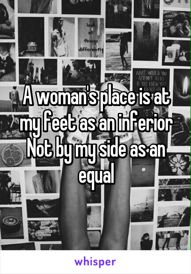 A woman's place is at my feet as an inferior
Not by my side as an equal