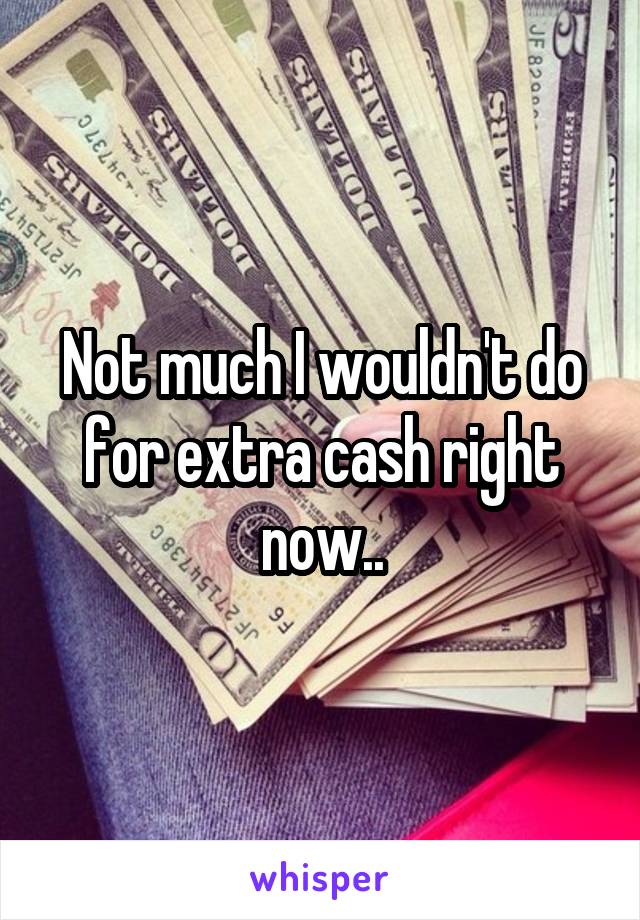 Not much I wouldn't do for extra cash right now..