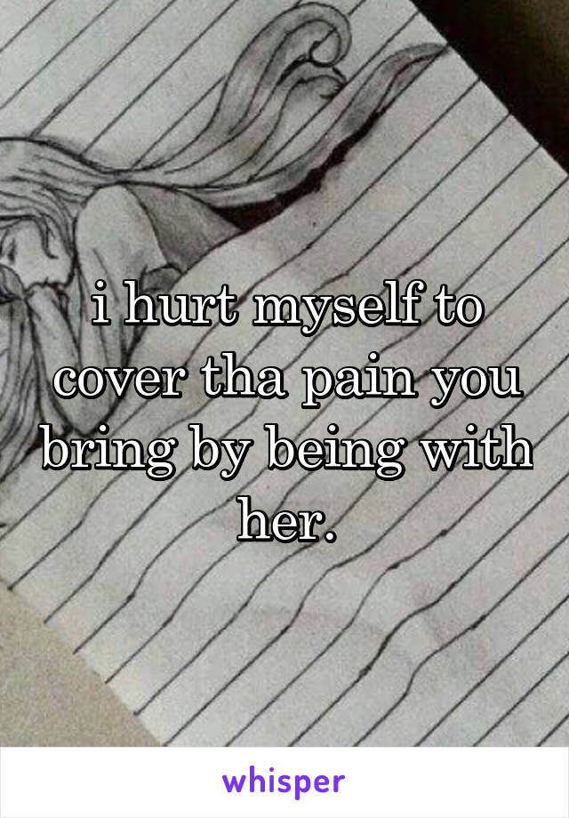 i hurt myself to cover tha pain you bring by being with her.