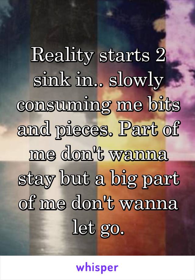 Reality starts 2 sink in.. slowly consuming me bits and pieces. Part of me don't wanna stay but a big part of me don't wanna let go.