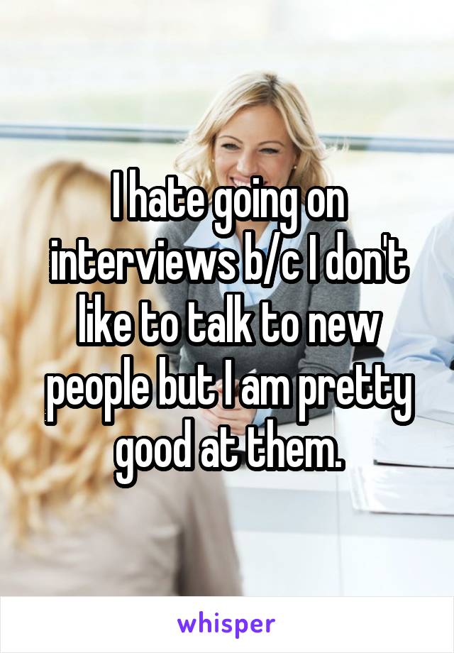 I hate going on interviews b/c I don't like to talk to new people but I am pretty good at them.