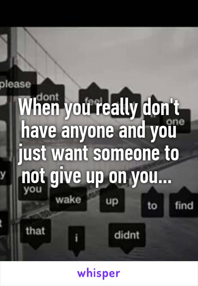 When you really don't have anyone and you just want someone to not give up on you... 