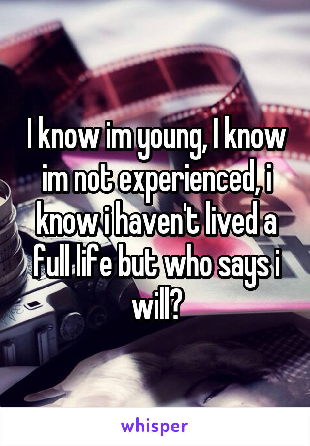 I know im young, I know im not experienced, i know i haven't lived a full life but who says i will?