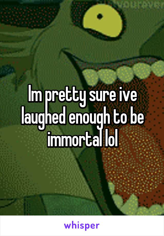 Im pretty sure ive laughed enough to be immortal lol