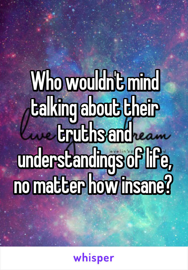 Who wouldn't mind talking about their truths and understandings of life, no matter how insane? 