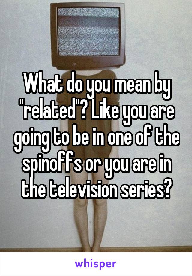 What do you mean by "related"? Like you are going to be in one of the spinoffs or you are in the television series?