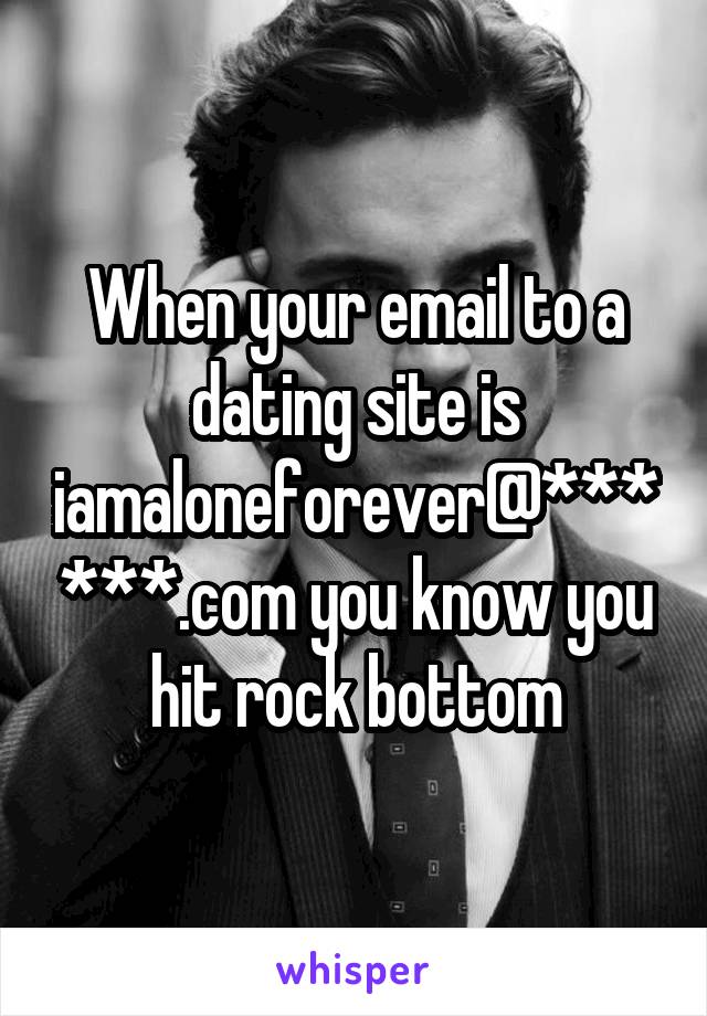 When your email to a dating site is iamaloneforever@******.com you know you hit rock bottom