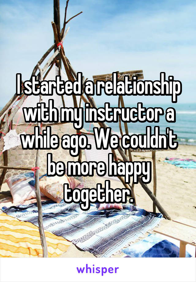 I started a relationship with my instructor a while ago. We couldn't be more happy together.