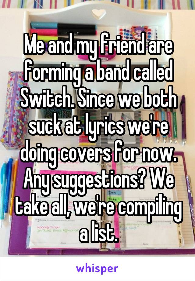 Me and my friend are forming a band called Switch. Since we both suck at lyrics we're doing covers for now. Any suggestions? We take all, we're compiling a list.