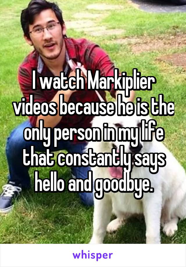 I watch Markiplier videos because he is the only person in my life that constantly says hello and goodbye.