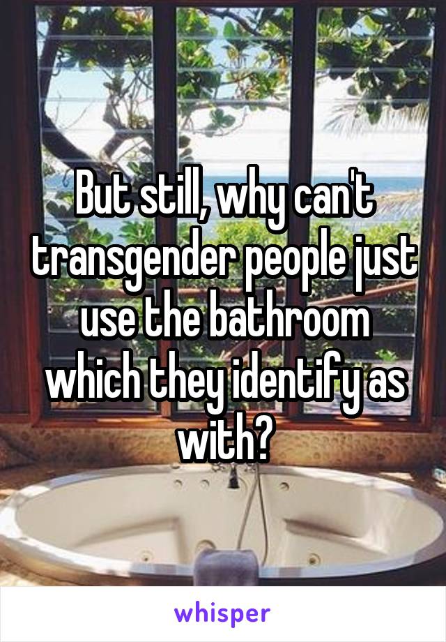 But still, why can't transgender people just use the bathroom which they identify as with?