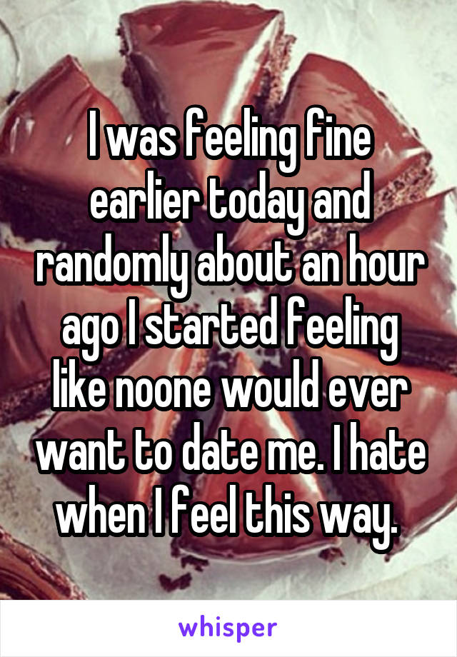 I was feeling fine earlier today and randomly about an hour ago I started feeling like noone would ever want to date me. I hate when I feel this way. 