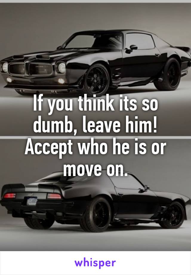 If you think its so dumb, leave him!
Accept who he is or move on.