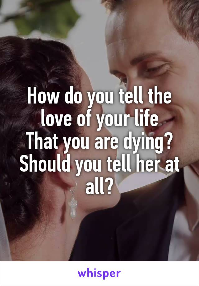 How do you tell the love of your life
That you are dying?
Should you tell her at all?