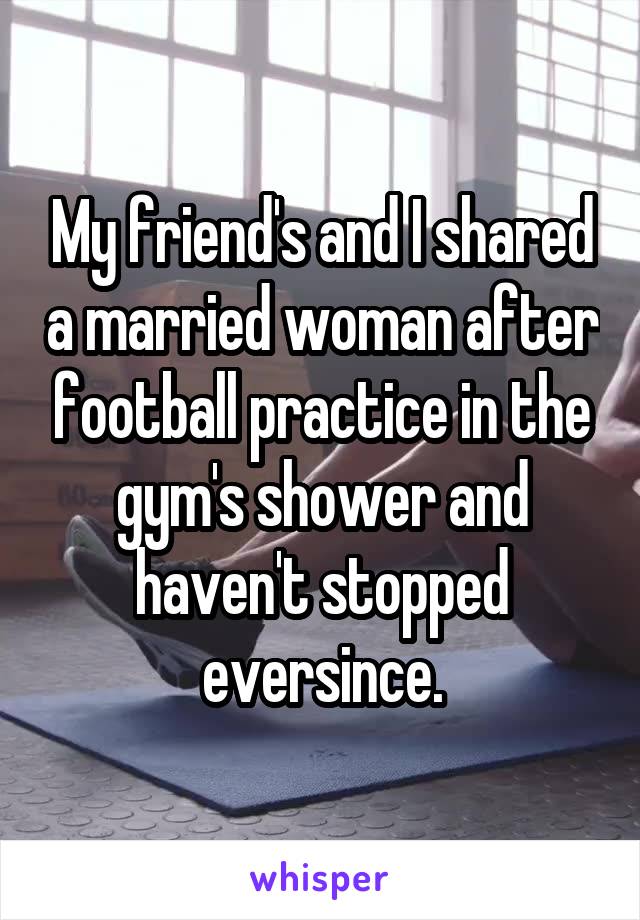 My friend's and I shared a married woman after football practice in the gym's shower and haven't stopped eversince.